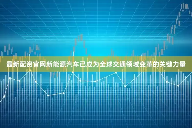最新配资官网新能源汽车已成为全球交通领域变革的关键力量