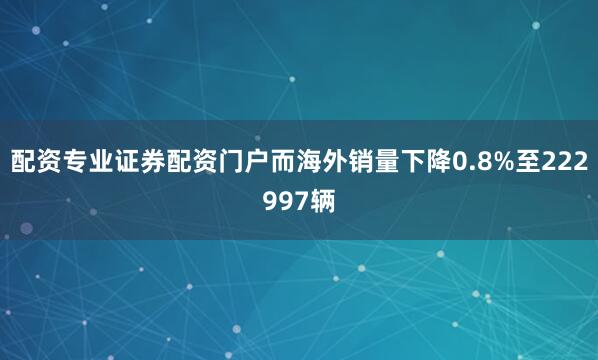 配资专业证券配资门户而海外销量下降0.8%至222997辆