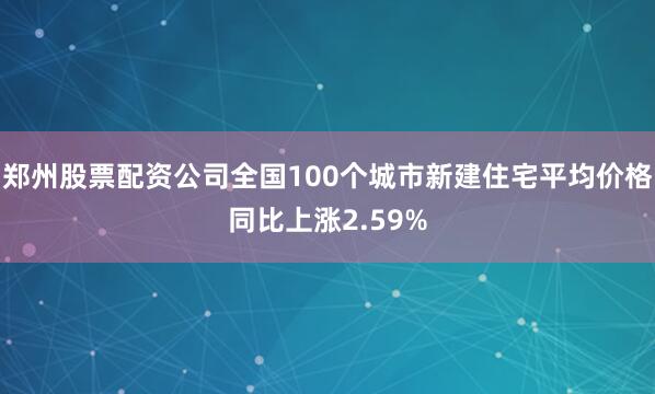 郑州股票配资公司全国100个城市新建住宅平均价格同比上涨2.59%
