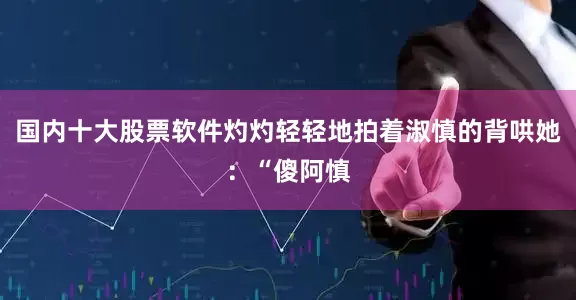 国内十大股票软件灼灼轻轻地拍着淑慎的背哄她：“傻阿慎