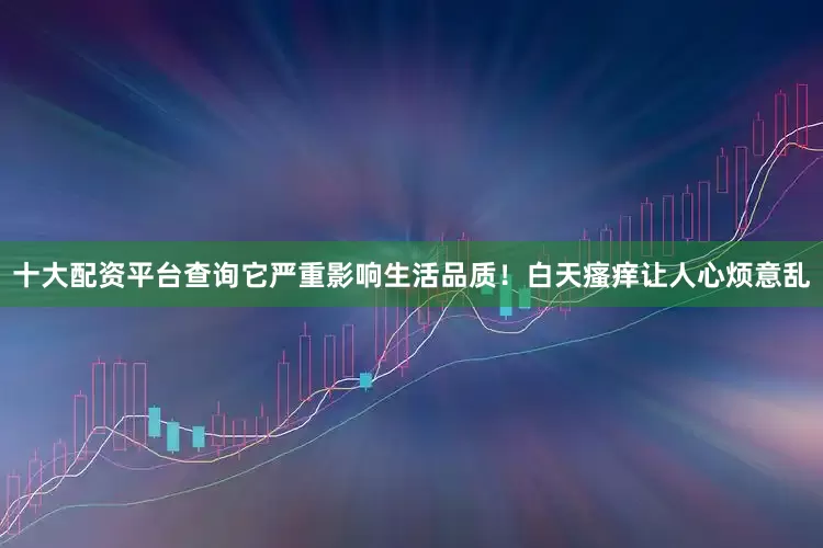 十大配资平台查询它严重影响生活品质！白天瘙痒让人心烦意乱
